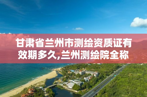 甘肃省兰州市测绘资质证有效期多久,兰州测绘院全称。