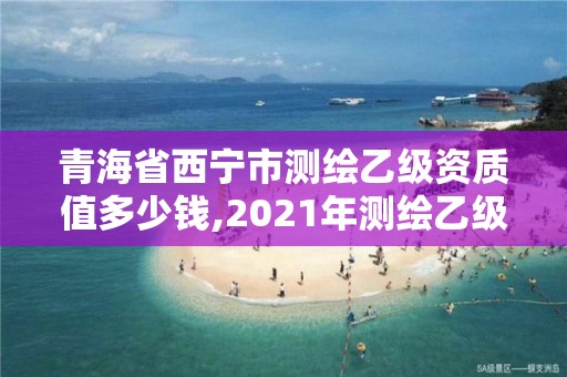 青海省西宁市测绘乙级资质值多少钱,2021年测绘乙级资质申报条件。