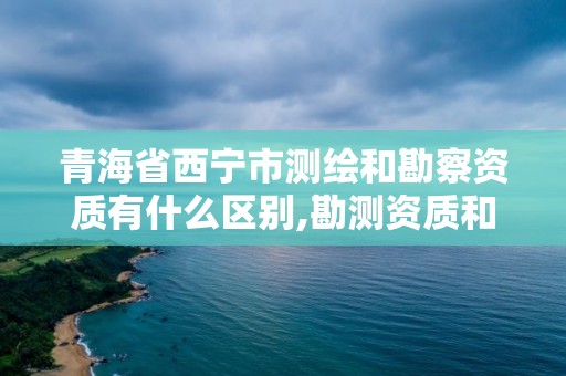 青海省西宁市测绘和勘察资质有什么区别,勘测资质和测绘资质有什么区别。