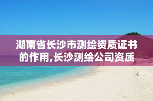 湖南省长沙市测绘资质证书的作用,长沙测绘公司资质有哪家。