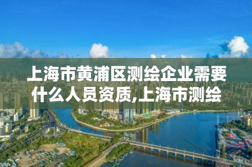 上海市黄浦区测绘企业需要什么人员资质,上海市测绘资质单位名单。