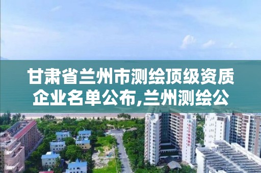 甘肃省兰州市测绘顶级资质企业名单公布,兰州测绘公司招聘信息。