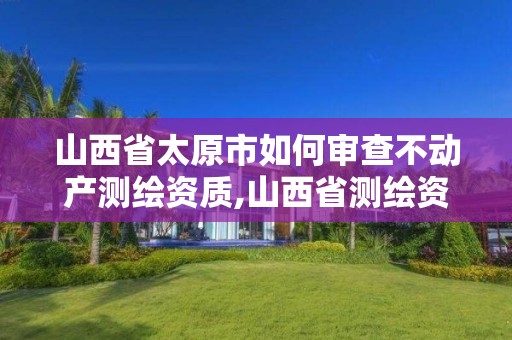 山西省太原市如何审查不动产测绘资质,山西省测绘资质申请。