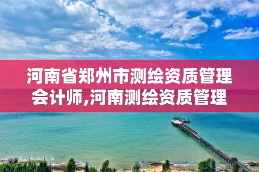 河南省郑州市测绘资质管理会计师,河南测绘资质管理平台。