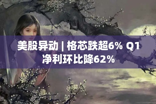 美股异动 | 格芯跌超6% Q1净利环比降62%