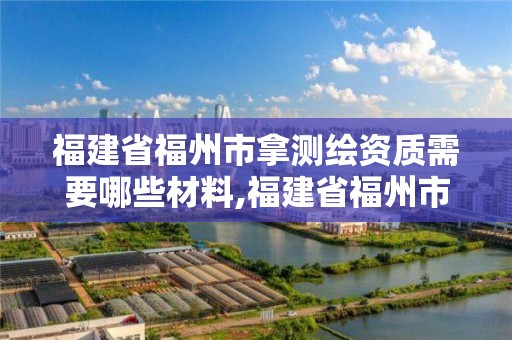 福建省福州市拿测绘资质需要哪些材料,福建省福州市拿测绘资质需要哪些材料和手续。