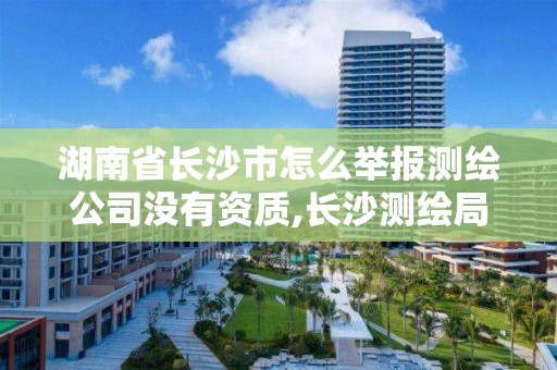 湖南省长沙市怎么举报测绘公司没有资质,长沙测绘局在哪。