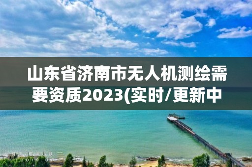 山东省济南市无人机测绘需要资质2023(实时/更新中)