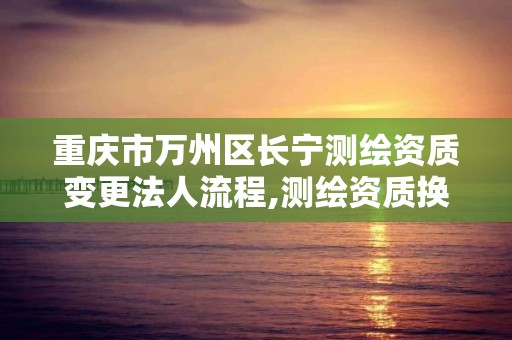 重庆市万州区长宁测绘资质变更法人流程,测绘资质换证怎么办理。