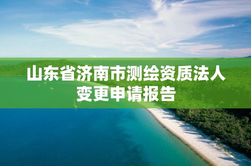 山东省济南市测绘资质法人变更申请报告