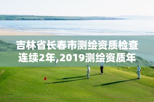 吉林省长春市测绘资质检查连续2年,2019测绘资质年审政策。