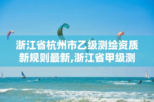 浙江省杭州市乙级测绘资质新规则最新,浙江省甲级测绘资质单位。