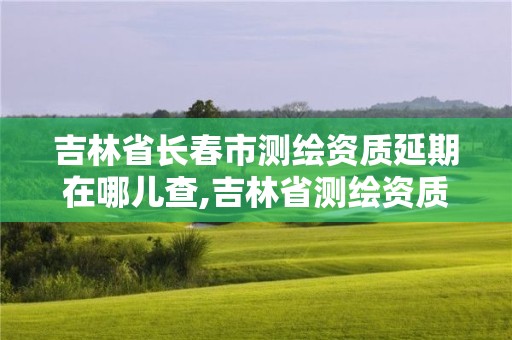 吉林省长春市测绘资质延期在哪儿查,吉林省测绘资质查询。