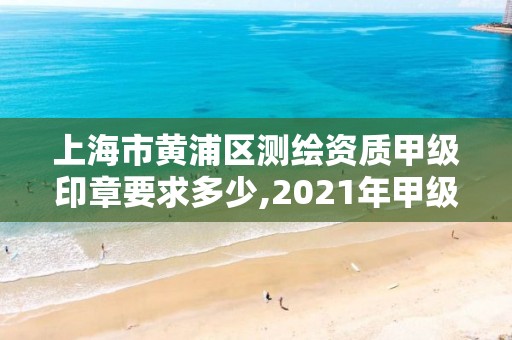 上海市黄浦区测绘资质甲级印章要求多少,2021年甲级测绘资质。