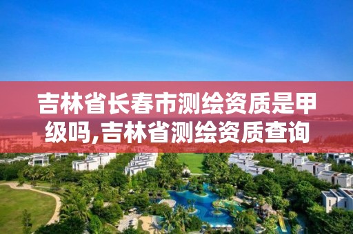 吉林省长春市测绘资质是甲级吗,吉林省测绘资质查询。