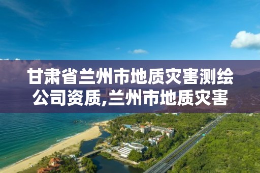 甘肃省兰州市地质灾害测绘公司资质,兰州市地质灾害调查报告。