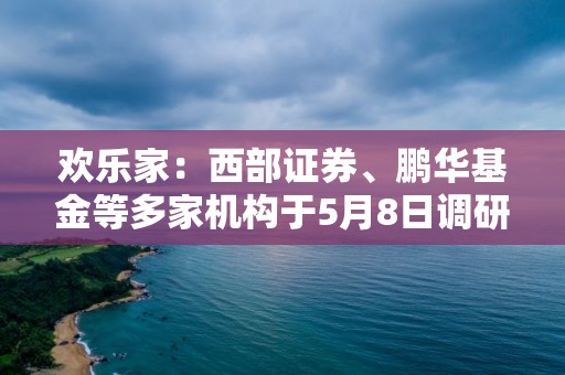 欢乐家：西部证券、鹏华基金等多家机构于5月8日调研我司