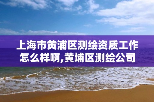 上海市黄浦区测绘资质工作怎么样啊,黄埔区测绘公司。