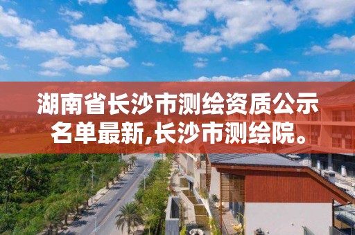 湖南省长沙市测绘资质公示名单最新,长沙市测绘院。