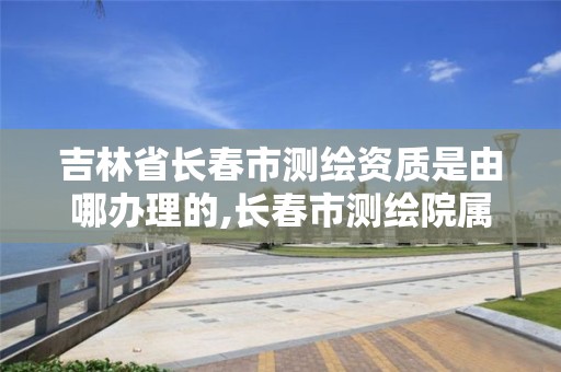 吉林省长春市测绘资质是由哪办理的,长春市测绘院属于什么单位。