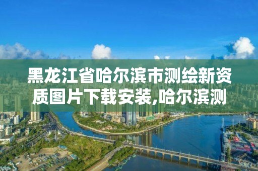 黑龙江省哈尔滨市测绘新资质图片下载安装,哈尔滨测绘局是干什么的。