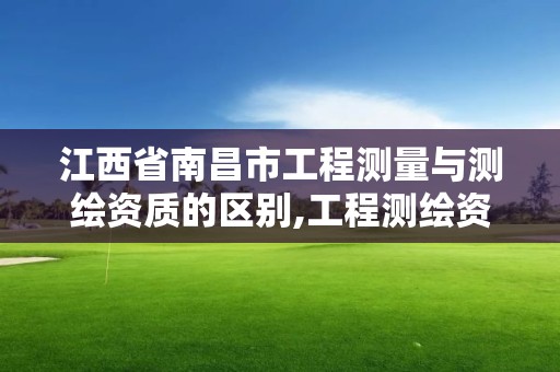 江西省南昌市工程测量与测绘资质的区别,工程测绘资质业务范围。