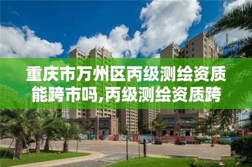 重庆市万州区丙级测绘资质能跨市吗,丙级测绘资质跨地市。