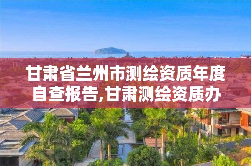 甘肃省兰州市测绘资质年度自查报告,甘肃测绘资质办理。