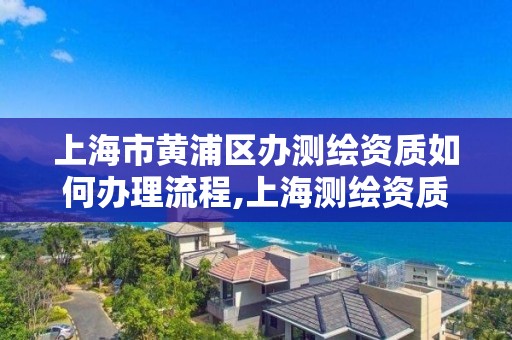 上海市黄浦区办测绘资质如何办理流程,上海测绘资质单位。