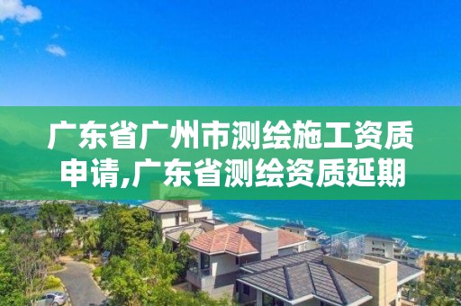 广东省广州市测绘施工资质申请,广东省测绘资质延期。