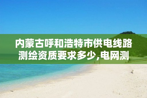 内蒙古呼和浩特市供电线路测绘资质要求多少,电网测绘工作怎么样。