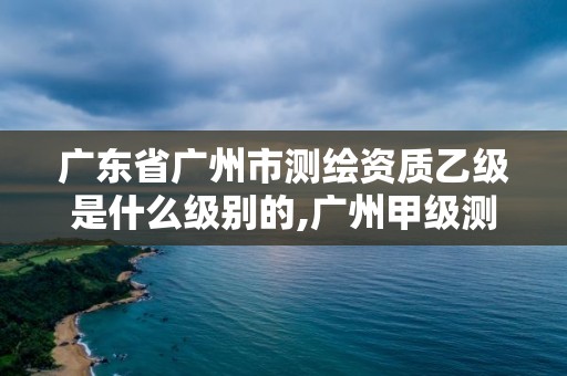 广东省广州市测绘资质乙级是什么级别的,广州甲级测绘公司。