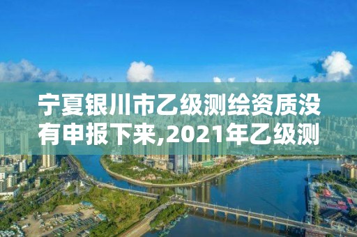 宁夏银川市乙级测绘资质没有申报下来,2021年乙级测绘资质申报材料。