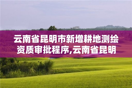 云南省昆明市新增耕地测绘资质审批程序,云南省昆明市新增耕地测绘资质审批程序公示。