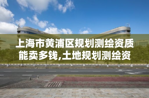 上海市黄浦区规划测绘资质能卖多钱,土地规划测绘资质。