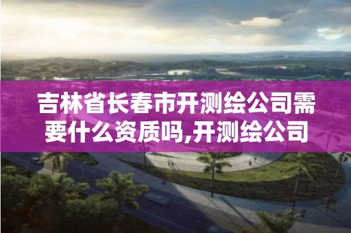 吉林省长春市开测绘公司需要什么资质吗,开测绘公司赚钱吗。