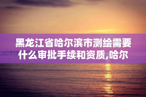 黑龙江省哈尔滨市测绘需要什么审批手续和资质,哈尔滨测绘院地址。