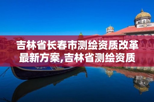 吉林省长春市测绘资质改革最新方案,吉林省测绘资质查询。