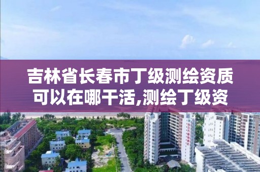 吉林省长春市丁级测绘资质可以在哪干活,测绘丁级资质人员条件。