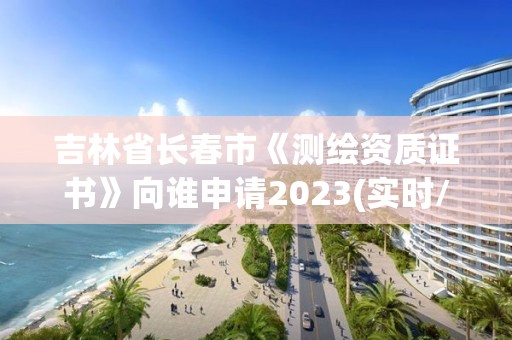 吉林省长春市《测绘资质证书》向谁申请2023(实时/更新中)