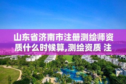 山东省济南市注册测绘师资质什么时候算,测绘资质 注册测绘师。