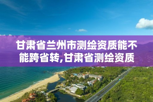 甘肃省兰州市测绘资质能不能跨省转,甘肃省测绘资质管理平台。