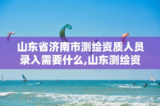 山东省济南市测绘资质人员录入需要什么,山东测绘资质管理平台。