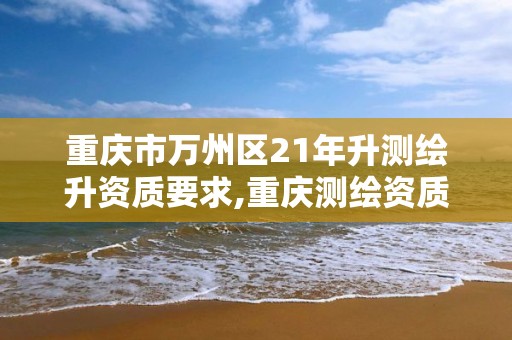 重庆市万州区21年升测绘升资质要求,重庆测绘资质如何办理。