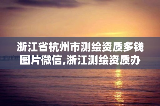 浙江省杭州市测绘资质多钱图片微信,浙江测绘资质办理流程。