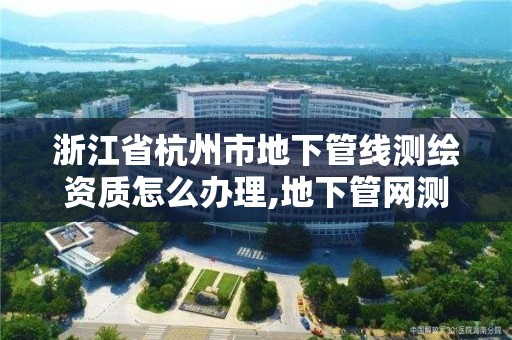 浙江省杭州市地下管线测绘资质怎么办理,地下管网测绘资质。