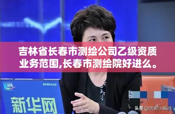 吉林省长春市测绘公司乙级资质业务范围,长春市测绘院好进么。