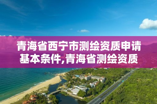 青海省西宁市测绘资质申请基本条件,青海省测绘资质延期公告。