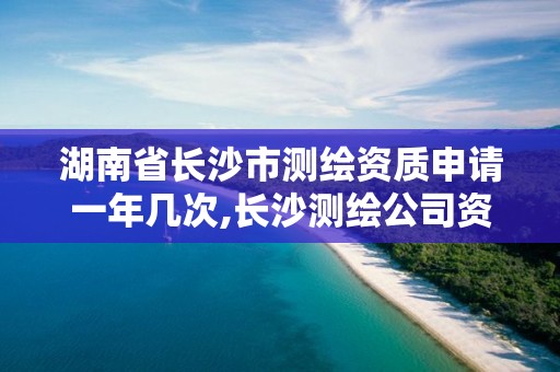 湖南省长沙市测绘资质申请一年几次,长沙测绘公司资质有哪家。