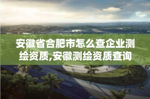 安徽省合肥市怎么查企业测绘资质,安徽测绘资质查询系统。